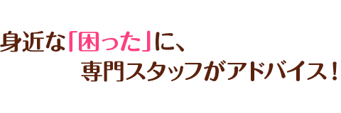 身近な「困った」に、専門スタッフがアドバイス！