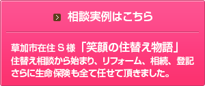 相談実例はこちら 草加市在住Ｓ様「笑顔の住替え物語」住替え相談から始まり、リフォーム、相談、登記さらに生命保険も全て任せて頂きました。